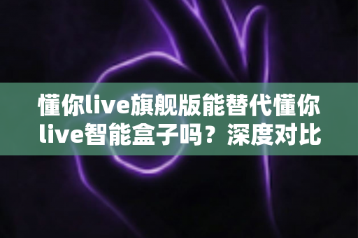 懂你live旗舰版能替代懂你live智能盒子吗？深度对比解析，帮你选对设备不花冤枉钱