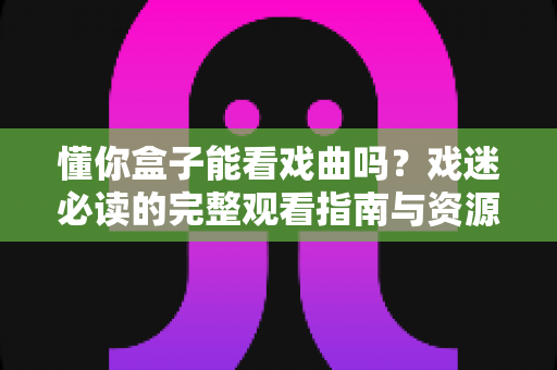 懂你盒子能看戏曲吗?戏迷必读的完整观看指南与资源全解析 懂你盒子能看戏曲吗?戏迷必读的完整观看指南与资源全解析