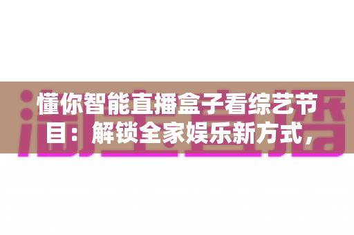 懂你智能直播盒子看综艺节目：解锁全家娱乐新方式，畅享海量精彩内容