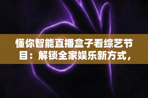 懂你智能直播盒子看综艺节目：解锁全家娱乐新方式，畅享海量精彩内容