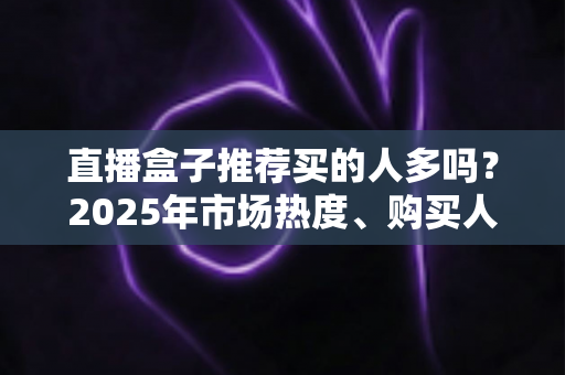 直播盒子推荐买的人多吗?2025年市场热度、购买人群与避坑指南全解析 直播盒子推荐买的人多吗?2025年市场热度、购买人群与避坑指南全解析