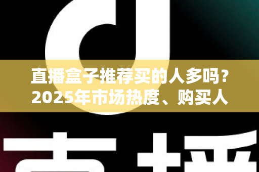 直播盒子推荐买的人多吗？2025年市场热度、购买人群与避坑指南全解析