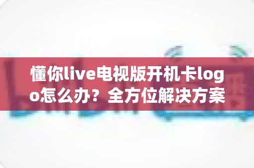 懂你live电视版开机卡logo怎么办？全方位解决方案与实用排障指南助您快速恢复正常观看