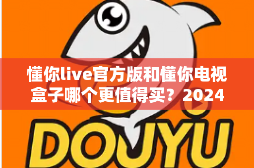 懂你live官方版和懂你电视盒子哪个更值得买?2024年最新选购避坑指南大揭秘 懂你live官方版和懂你电视盒子哪个更值得买?2024年最新选购避坑指南大揭秘