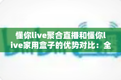 懂你live聚合直播和懂你live家用盒子的优势对比:全面解析两款产品的差异与选购指南 懂你live聚合直播和懂你live家用盒子的优势对比:全面解析两款产品的差异与选购指南