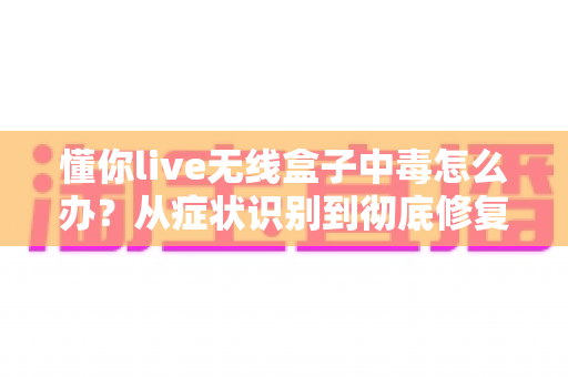 懂你live无线盒子中毒怎么办?从症状识别到彻底修复的完整处理方案 懂你live无线盒子中毒怎么办?从症状识别到彻底修复的完整处理方案