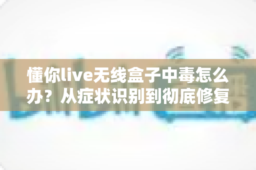 懂你live无线盒子中毒怎么办？从症状识别到彻底修复的完整处理方案