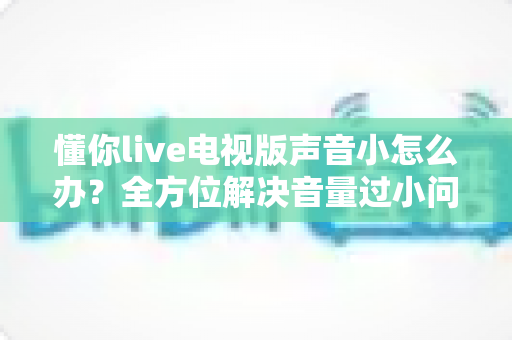 懂你live电视版声音小怎么办?全方位解决音量过小问题的实用指南 懂你live电视版声音小怎么办?全方位解决音量过小问题的实用指南
