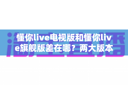 懂你live电视版和懂你live旗舰版差在哪？两大版本深度对比，帮你选对不踩坑