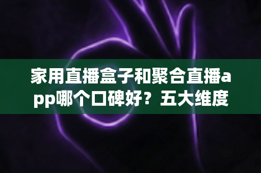 家用直播盒子和聚合直播app哪个口碑好？五大维度深度对比帮你选对家庭观影方案