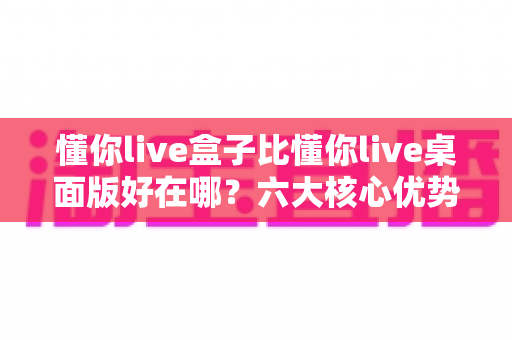 懂你live盒子比懂你live桌面版好在哪？六大核心优势全面解析，助你选对直播工具