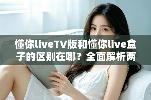懂你liveTV版和懂你live盒子的区别在哪?全面解析两大版本差异与选购建议 懂你liveTV版和懂你live盒子的区别在哪?全面解析两大版本差异与选购建议