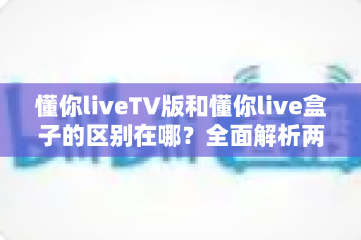 懂你liveTV版和懂你live盒子的区别在哪?全面解析两大版本差异与选购建议 懂你liveTV版和懂你live盒子的区别在哪?全面解析两大版本差异与选购建议