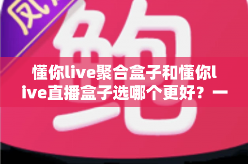 懂你live聚合盒子和懂你live直播盒子选哪个更好?一篇文章帮你彻底搞懂差异与选购思路 懂你live聚合盒子和懂你live直播盒子选哪个更好?一篇文章帮你彻底搞懂差异与选购思路