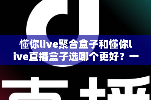 懂你live聚合盒子和懂你live直播盒子选哪个更好?一篇文章帮你彻底搞懂差异与选购思路 懂你live聚合盒子和懂你live直播盒子选哪个更好?一篇文章帮你彻底搞懂差异与选购思路