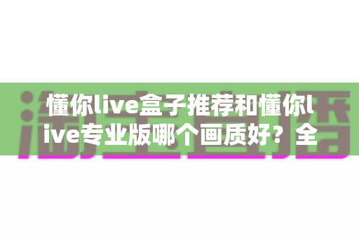 懂你live盒子推荐和懂你live专业版哪个画质好?全维度画质对比与选购指南 懂你live盒子推荐和懂你live专业版哪个画质好?全维度画质对比与选购指南