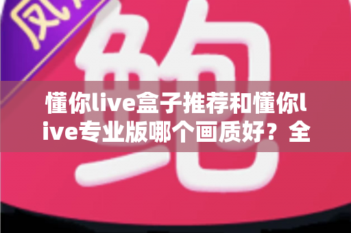 懂你live盒子推荐和懂你live专业版哪个画质好?全维度画质对比与选购指南 懂你live盒子推荐和懂你live专业版哪个画质好?全维度画质对比与选购指南