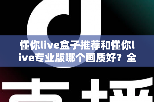 懂你live盒子推荐和懂你live专业版哪个画质好?全维度画质对比与选购指南 懂你live盒子推荐和懂你live专业版哪个画质好?全维度画质对比与选购指南