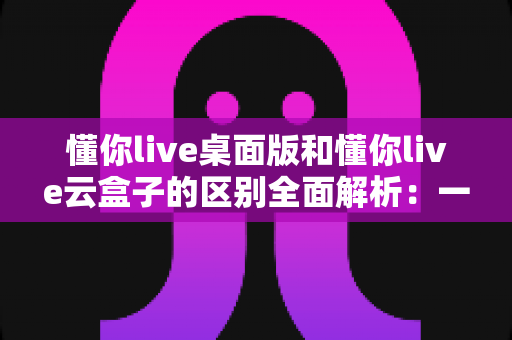 懂你live桌面版和懂你live云盒子的区别全面解析：一篇读懂两大版本，帮你选对直播工具