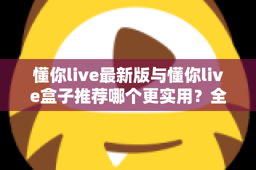 懂你live最新版与懂你live盒子推荐哪个更实用?全方位对比分析助你选出最佳观看方案 懂你live最新版与懂你live盒子推荐哪个更实用?全方位对比分析助你选出最佳观看方案