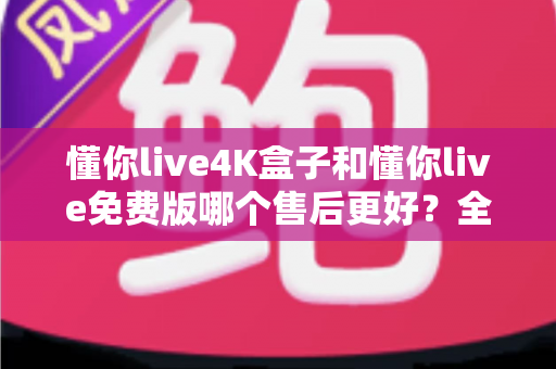 懂你live4K盒子和懂你live免费版哪个售后更好?全维度售后对比与选购指南 懂你live4K盒子和懂你live免费版哪个售后更好?全维度售后对比与选购指南