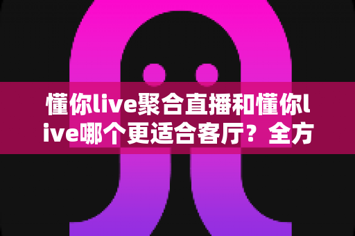 懂你live聚合直播和懂你live哪个更适合客厅?全方位对比帮你选出最佳家庭观影方案 懂你live聚合直播和懂你live哪个更适合客厅?全方位对比帮你选出最佳家庭观影方案