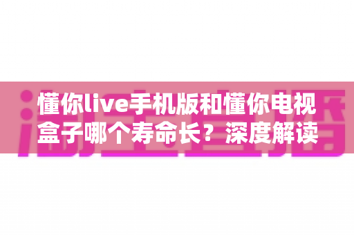 懂你live手机版和懂你电视盒子哪个寿命长?深度解读两大终端使用寿命差异与保养全攻略 懂你live手机版和懂你电视盒子哪个寿命长?深度解读两大终端使用寿命差异与保养全攻略