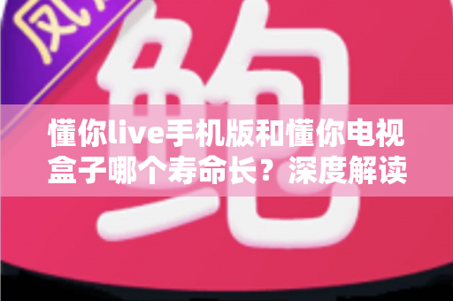 懂你live手机版和懂你电视盒子哪个寿命长?深度解读两大终端使用寿命差异与保养全攻略 懂你live手机版和懂你电视盒子哪个寿命长?深度解读两大终端使用寿命差异与保养全攻略