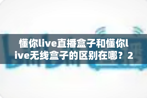 懂你live直播盒子和懂你live无线盒子的区别在哪？2025最新两款盒子功能对比与选购指南全解析