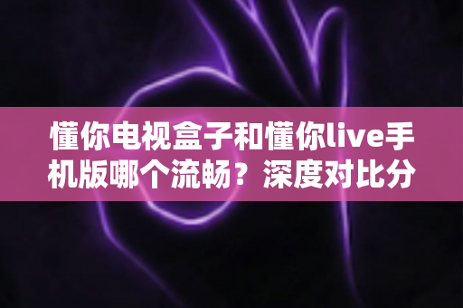 懂你电视盒子和懂你live手机版哪个流畅？深度对比分析帮你选出最佳观影方案