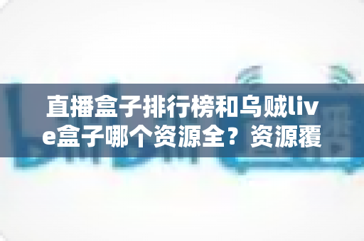 直播盒子排行榜和乌贼live盒子哪个资源全?资源覆盖与选择思路全解析 直播盒子排行榜和乌贼live盒子哪个资源全?资源覆盖与选择思路全解析