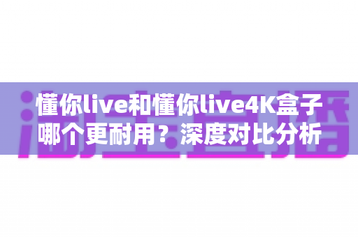 懂你live和懂你live4K盒子哪个更耐用?深度对比分析与选购指南一文看懂 懂你live和懂你live4K盒子哪个更耐用?深度对比分析与选购指南一文看懂