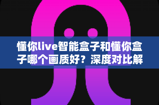 懂你live智能盒子和懂你盒子哪个画质好?深度对比解析,帮你选对不选贵 懂你live智能盒子和懂你盒子哪个画质好?深度对比解析,帮你选对不选贵