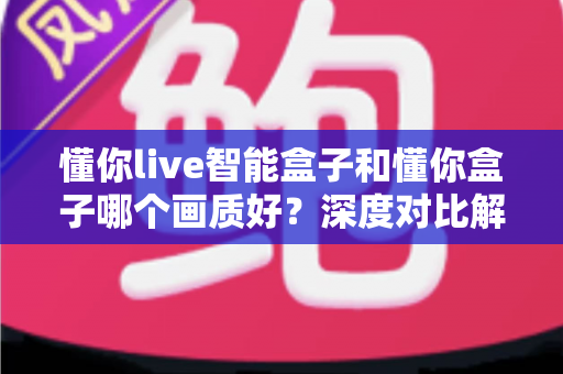 懂你live智能盒子和懂你盒子哪个画质好？深度对比解析，帮你选对不选贵
