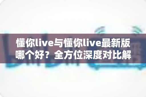 懂你live与懂你live最新版哪个好?全方位深度对比解析,帮你找到最适合自己的选择 懂你live与懂你live最新版哪个好?全方位深度对比解析,帮你找到最适合自己的选择