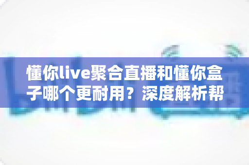 懂你live聚合直播和懂你盒子哪个更耐用?深度解析帮你选对不后悔 懂你live聚合直播和懂你盒子哪个更耐用?深度解析帮你选对不后悔