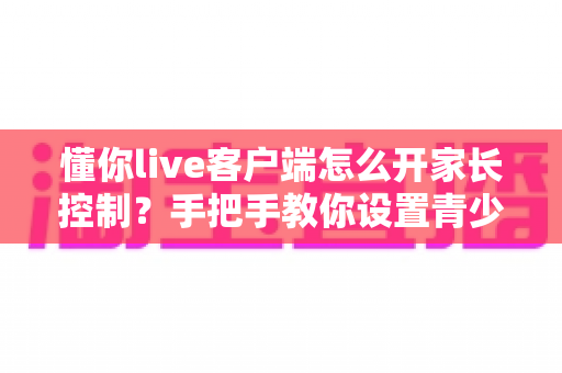 懂你live客户端怎么开家长控制？手把手教你设置青少年保护模式（2024最新图文教程）
