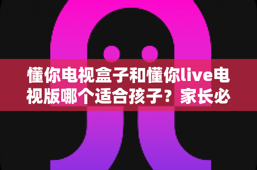 懂你电视盒子和懂你live电视版哪个适合孩子？家长必看的深度对比与选购指南