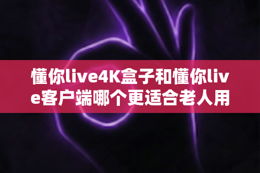 懂你live4K盒子和懂你live客户端哪个更适合老人用？一文读懂给爸妈选观影方案的全部要点