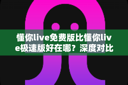 懂你live免费版比懂你live极速版好在哪?深度对比评测,帮你一次选对版本 懂你live免费版比懂你live极速版好在哪?深度对比评测,帮你一次选对版本