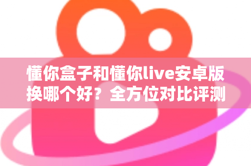懂你盒子和懂你live安卓版换哪个好？全方位对比评测助你做出最佳选择