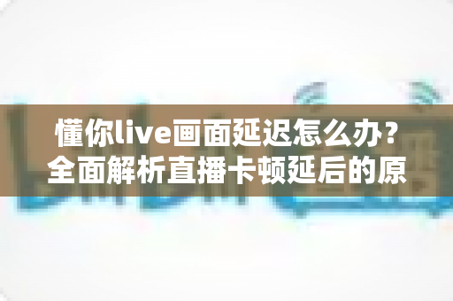 懂你live画面延迟怎么办?全面解析直播卡顿延后的原因与高效解决方法 懂你live画面延迟怎么办?全面解析直播卡顿延后的原因与高效解决方法