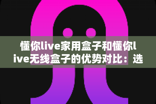 懂你live家用盒子和懂你live无线盒子的优势对比:选对设备,让直播与家庭娱乐体验全面升级 懂你live家用盒子和懂你live无线盒子的优势对比:选对设备,让直播与家庭娱乐体验全面升级