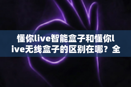 懂你live智能盒子和懂你live无线盒子的区别在哪？全面解析两大热门直播盒子的核心差异与选购指南