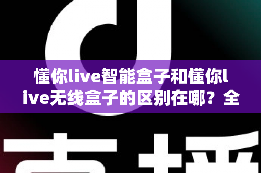 懂你live智能盒子和懂你live无线盒子的区别在哪？全面解析两大热门直播盒子的核心差异与选购指南