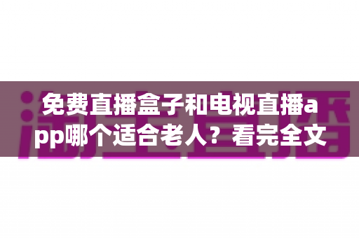 免费直播盒子和电视直播app哪个适合老人？看完全文再决定