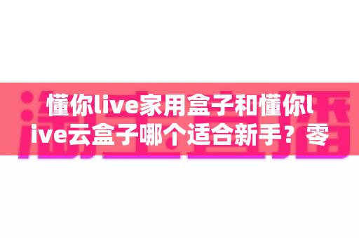 懂你live家用盒子和懂你live云盒子哪个适合新手？零基础用户选购避坑指南与全面深度测评