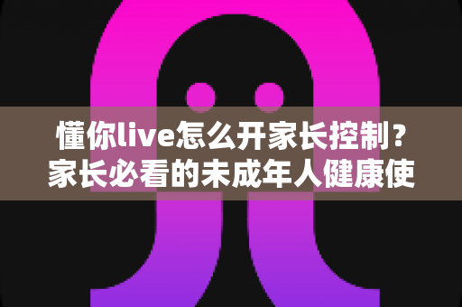 懂你live怎么开家长控制?家长必看的未成年人健康使用全攻略 懂你live怎么开家长控制?家长必看的未成年人健康使用全攻略