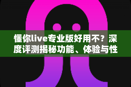 懂你live专业版好用不？深度评测揭秘功能、体验与性价比，主播必看的避坑指南