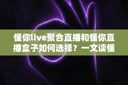 懂你live聚合直播和懂你直播盒子如何选择？一文读懂两者差异与选购攻略